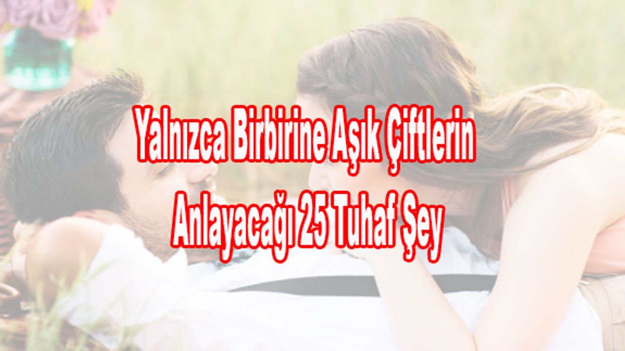 Yalnızca Birbirine Aşık Çiftlerin Anlayacağı 25 Tuhaf Şey